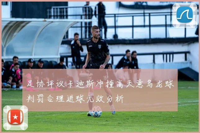 足协评议卡迪斯冲撞高天意乌龙球判罚合理进球无效分析