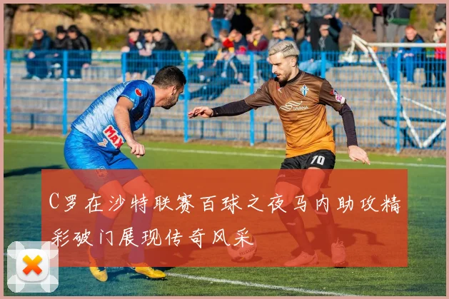 C罗在沙特联赛百球之夜马内助攻精彩破门展现传奇风采