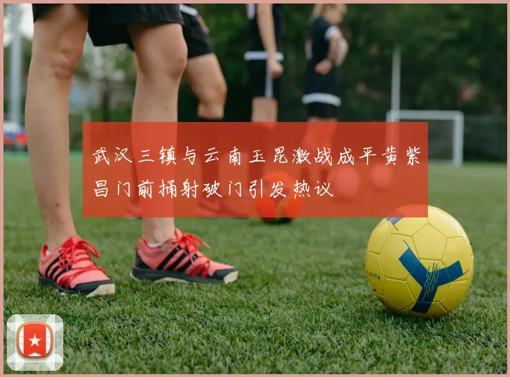 武汉三镇与云南玉昆激战成平黄紫昌门前捅射破门引发热议