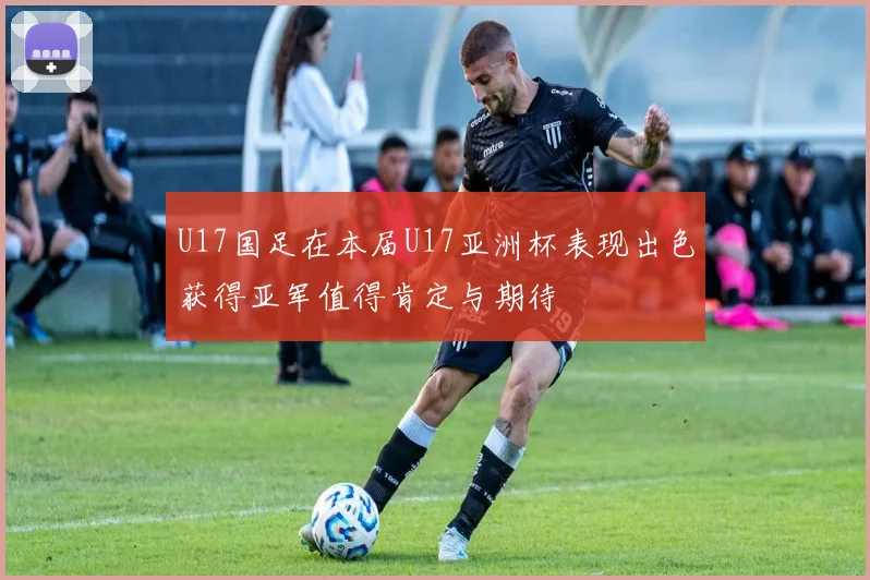 U17国足在本届U17亚洲杯表现出色获得亚军值得肯定与期待