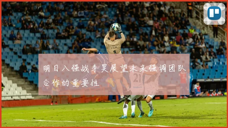 明日八强战李昊展望未来强调团队合作的重要性