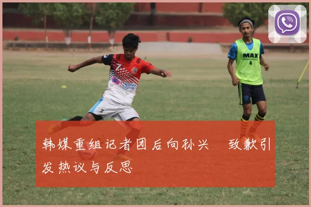 韩媒重组记者团后向孙兴慜致歉引发热议与反思