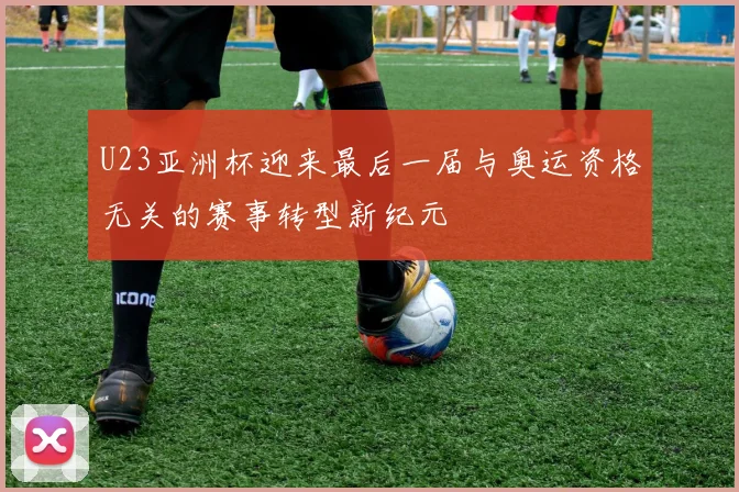 U23亚洲杯迎来最后一届与奥运资格无关的赛事转型新纪元