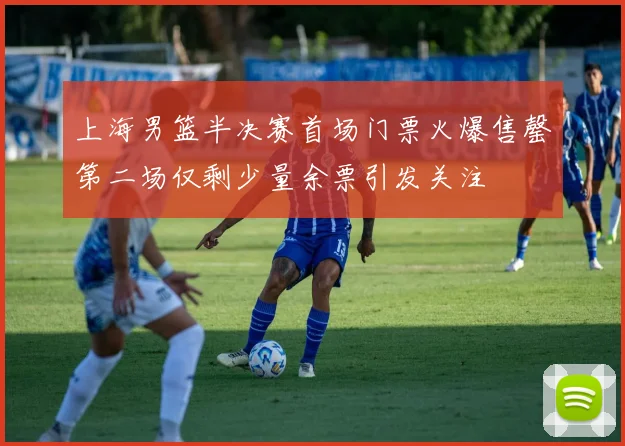 上海男篮半决赛首场门票火爆售罄第二场仅剩少量余票引发关注