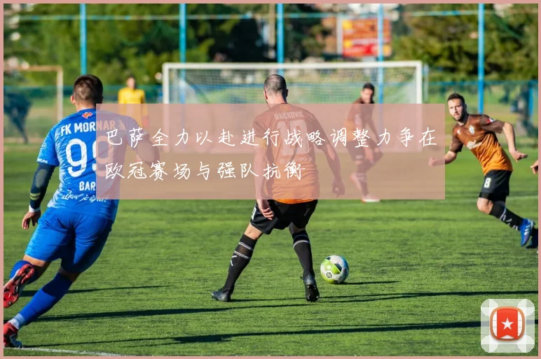 巴萨全力以赴进行战略调整力争在欧冠赛场与强队抗衡