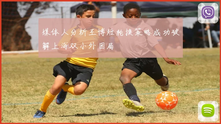 媒体人分析王博短轮换策略成功破解上海双小外困局
