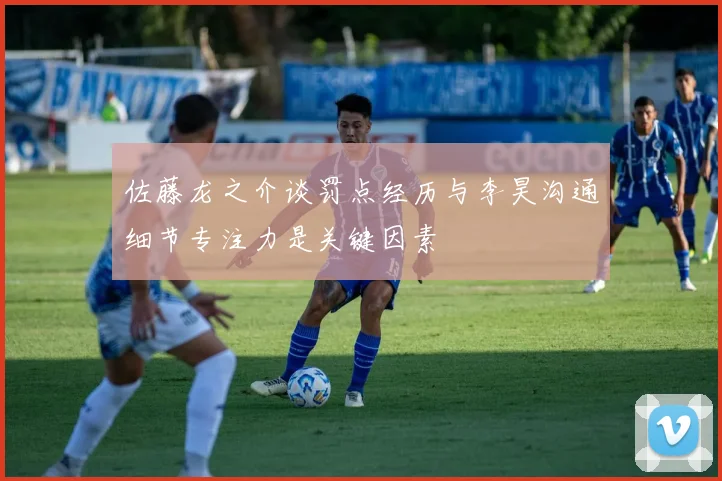 佐藤龙之介谈罚点经历与李昊沟通细节专注力是关键因素