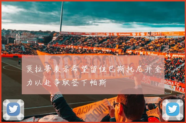 莫拉蒂表示希望留住巴斯托尼并全力以赴争取签下帕斯