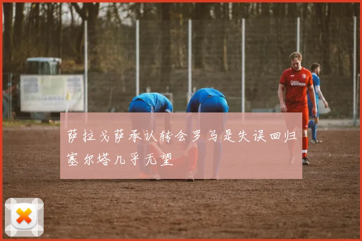 萨拉戈萨承认转会罗马是失误回归塞尔塔几乎无望