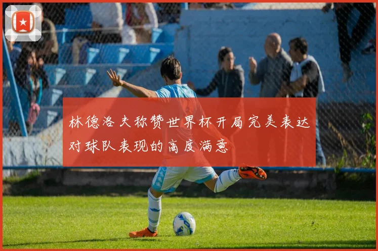 林德洛夫称赞世界杯开局完美表达对球队表现的高度满意
