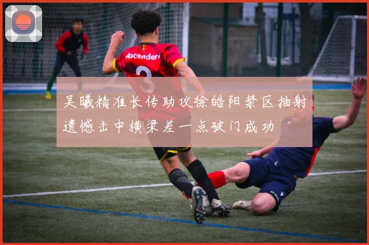 吴曦精准长传助攻徐皓阳禁区抽射遗憾击中横梁差一点破门成功