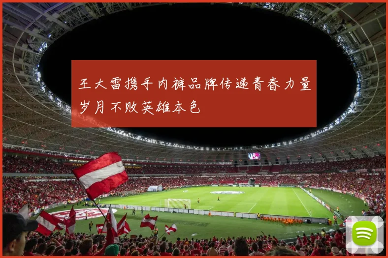 王大雷携手内裤品牌传递青春力量岁月不败英雄本色