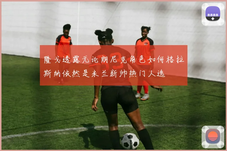 隆戈透露无论朗尼克角色如何格拉斯纳依然是米兰新帅热门人选