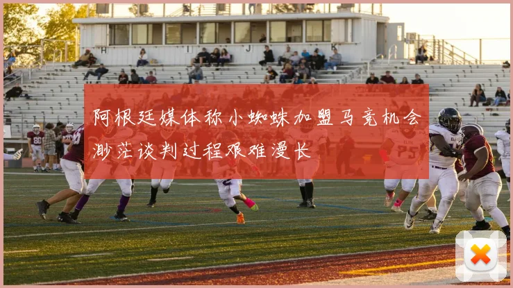阿根廷媒体称小蜘蛛加盟马竞机会渺茫谈判过程艰难漫长