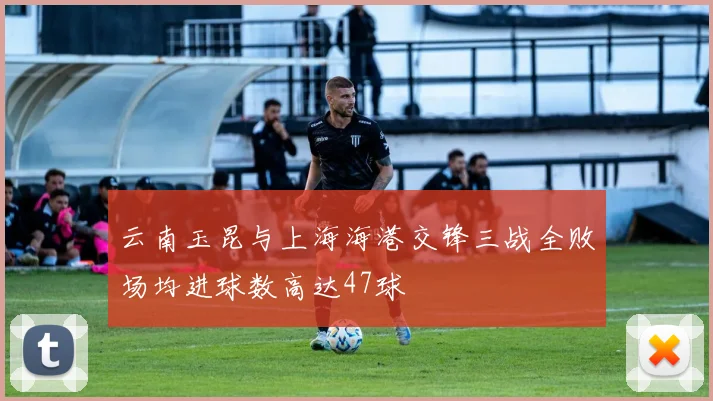 云南玉昆与上海海港交锋三战全败场均进球数高达47球