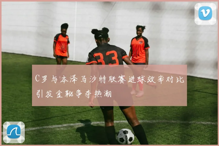 C罗与本泽马沙特联赛进球效率对比引发金靴争夺热潮
