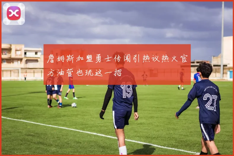 詹姆斯加盟勇士传闻引热议热火官方油管也玩这一招