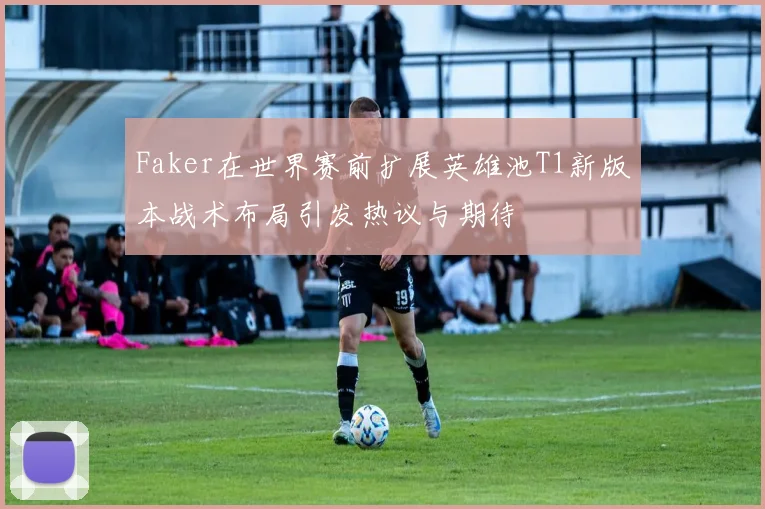 Faker在世界赛前扩展英雄池T1新版本战术布局引发热议与期待