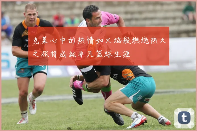 克莱心中的热情如火焰般燃烧热火之旅将成就非凡篮球生涯