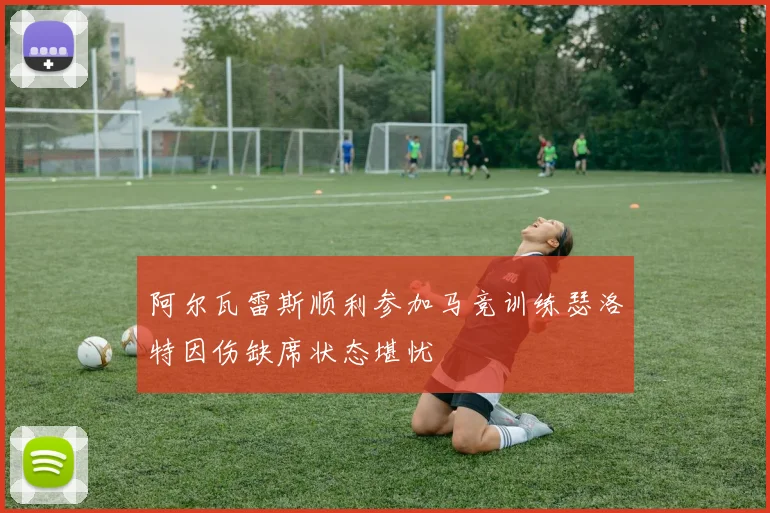 阿尔瓦雷斯顺利参加马竞训练瑟洛特因伤缺席状态堪忧