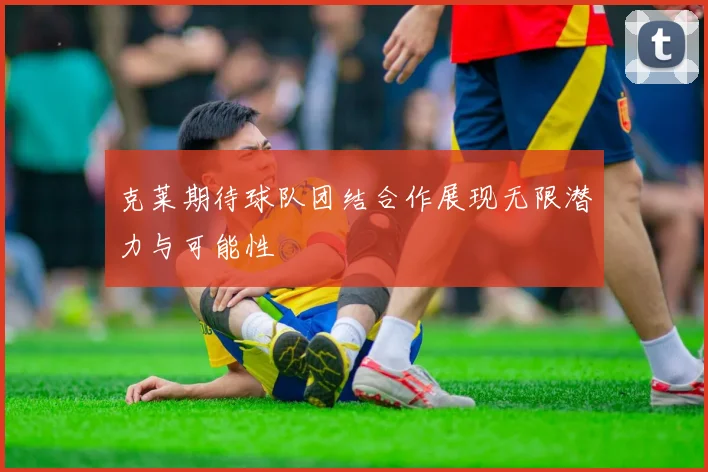 克莱期待球队团结合作展现无限潜力与可能性